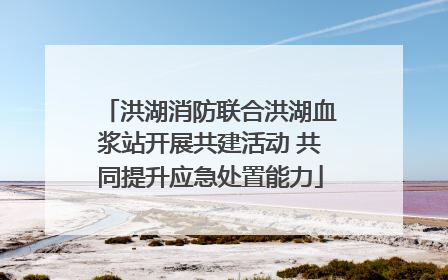 洪湖消防联合洪湖血浆站开展共建活动 共同提升应急处置能力
