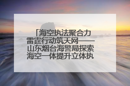 海空执法聚合力 雷霆行动筑天网——山东烟台海警局探索海空一体提升立体执法效能纪实