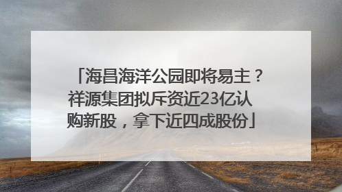 海昌海洋公园即将易主？祥源集团拟斥资近23亿认购新股，拿下近四成股份
