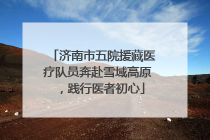 济南市五院援藏医疗队员奔赴雪域高原，践行医者初心