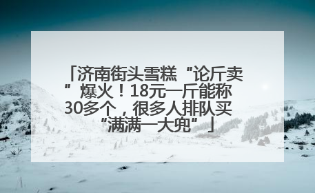济南街头雪糕“论斤卖”爆火！18元一斤能称30多个，很多人排队买“满满一大兜”