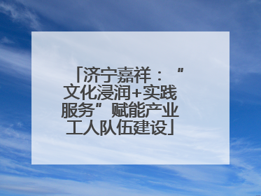 济宁嘉祥：“文化浸润+实践服务”赋能产业工人队伍建设