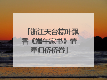 浙江天台粽叶飘香《端午家书》情牵归侨侨眷