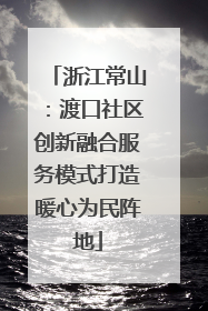浙江常山：渡口社区创新融合服务模式打造暖心为民阵地
