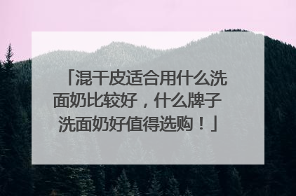 混干皮适合用什么洗面奶比较好，什么牌子洗面奶好值得选购！