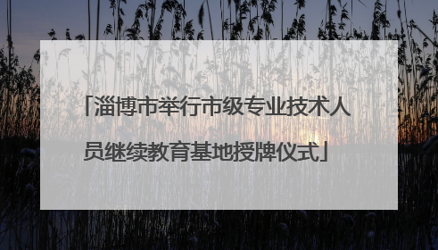 淄博市举行市级专业技术人员继续教育基地授牌仪式