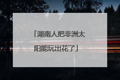 湖南人把非洲太阳能玩出花了
