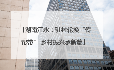 湖南江永：驻村轮换“传帮带” 乡村振兴承新篇