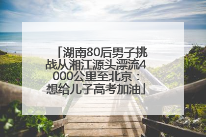 湖南80后男子挑战从湘江源头漂流4000公里至北京：想给儿子高考加油
