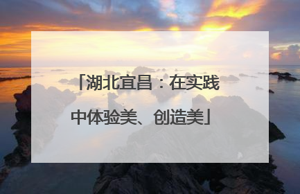 湖北宜昌：在实践中体验美、创造美