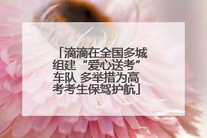 滴滴在全国多城组建“爱心送考”车队 多举措为高考考生保驾护航