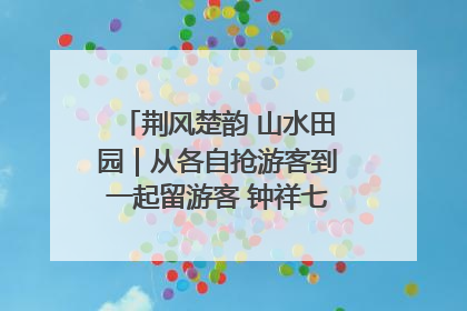荆风楚韵 山水田园｜从各自抢游客到一起留游客 钟祥七村抱团解了“乡愁”添了“乡酬”