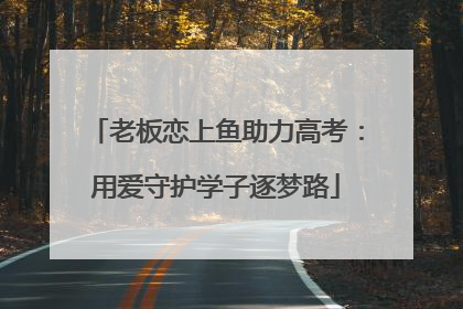 老板恋上鱼助力高考：用爱守护学子逐梦路