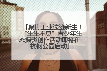 聚焦工业遗迹新生！“生生不息”青少年生态摄影创作活动即将在杭钢公园启动