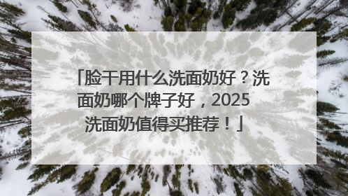脸干用什么洗面奶好？洗面奶哪个牌子好，2025洗面奶值得买推荐！