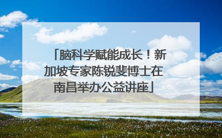 脑科学赋能成长！新加坡专家陈锐斐博士在南昌举办公益讲座