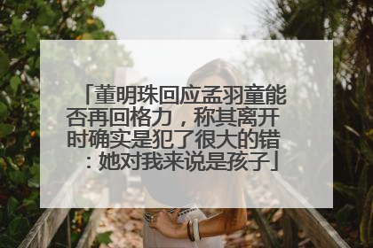 董明珠回应孟羽童能否再回格力，称其离开时确实是犯了很大的错：她对我来说是孩子