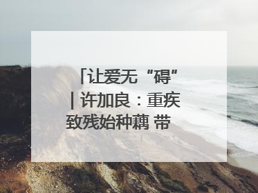 让爱无“碍”｜许加良：重疾致残始种藕 带动致富靠双手