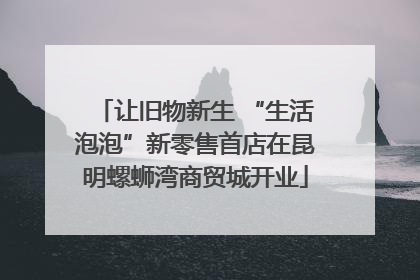 让旧物新生 “生活泡泡”新零售首店在昆明螺蛳湾商贸城开业