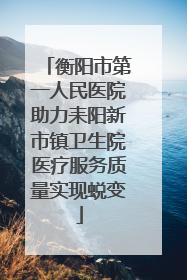 衡阳市第一人民医院助力耒阳新市镇卫生院医疗服务质量实现蜕变