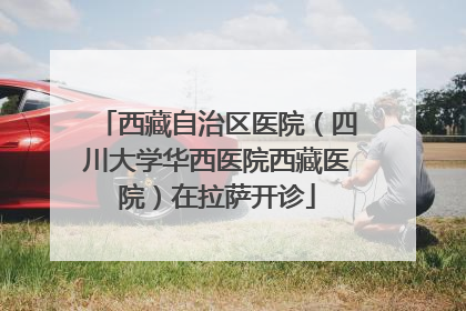西藏自治区医院（四川大学华西医院西藏医院）在拉萨开诊