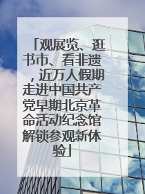 观展览、逛书市、看非遗，近万人假期走进中国共产党早期北京革命活动纪念馆解锁参观新体验