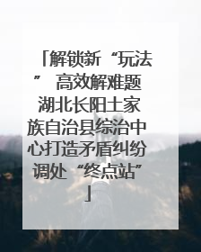 解锁新“玩法” 高效解难题 湖北长阳土家族自治县综治中心打造矛盾纠纷调处“终点站”