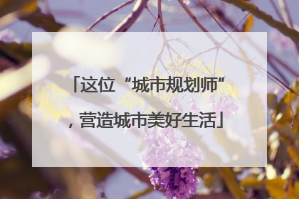 这位“城市规划师”，营造城市美好生活