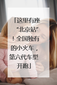 这里有座“北京站”！全国独有的小火车，第六代车型开跑