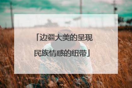边疆大美的呈现 民族情感的纽带