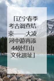 辽宁春季考古调查结束——大凌河中游再添44处红山文化遗址