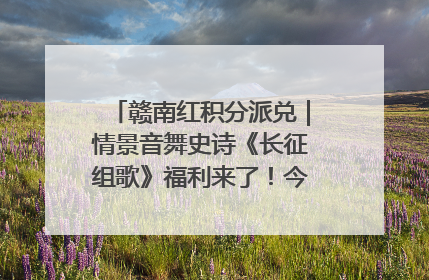 赣南红积分派兑｜情景音舞史诗《长征组歌》福利来了！今日15:30开抢