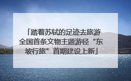 踏着苏轼的足迹去旅游 全国首条文物主题游径“东坡行旅”首期建设上新