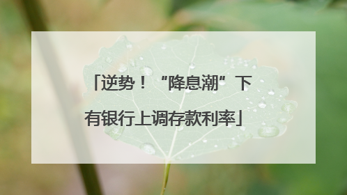 逆势！“降息潮”下有银行上调存款利率