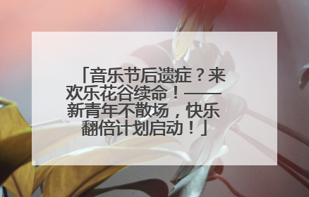 音乐节后遗症？来欢乐花谷续命！——新青年不散场，快乐翻倍计划启动！