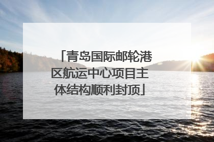 青岛国际邮轮港区航运中心项目主体结构顺利封顶