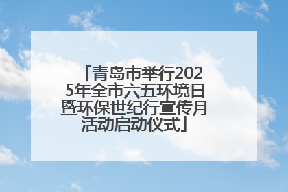 青岛市举行2025年全市六五环境日暨环保世纪行宣传月活动启动仪式