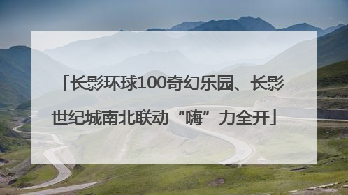 长影环球100奇幻乐园、长影世纪城南北联动“嗨”力全开