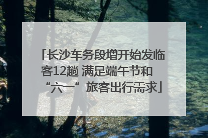 长沙车务段增开始发临客12趟 满足端午节和“六一”旅客出行需求