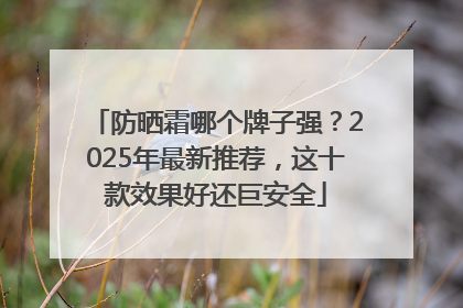 防晒霜哪个牌子强？2025年最新推荐，这十款效果好还巨安全