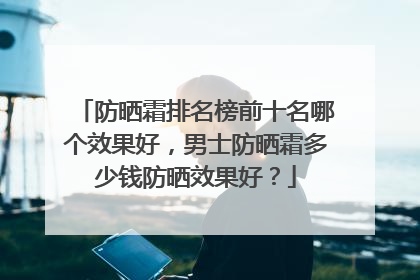 防晒霜排名榜前十名哪个效果好，男士防晒霜多少钱防晒效果好？
