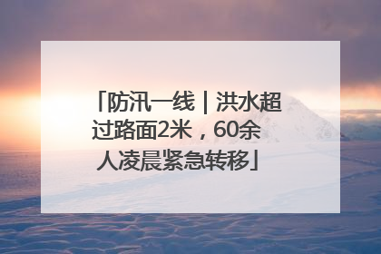 防汛一线｜洪水超过路面2米，60余人凌晨紧急转移