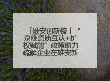 雄安创新榜丨“京雄资质互认+扩权赋能”政策助力疏解企业在雄安新区落地运营