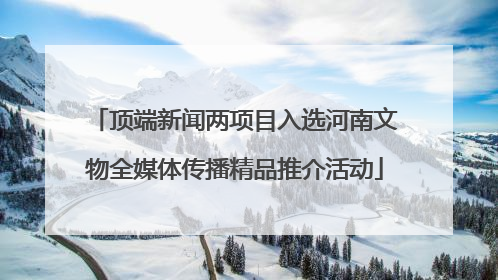 顶端新闻两项目入选河南文物全媒体传播精品推介活动
