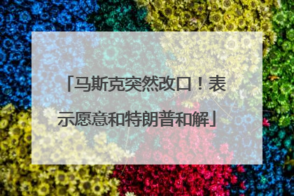 马斯克突然改口！表示愿意和特朗普和解
