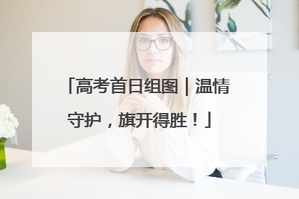 高考首日组图｜温情守护，旗开得胜！