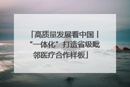 高质量发展看中国丨“一体化”打造省级毗邻医疗合作样板