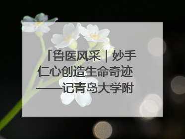 鲁医风采｜妙手仁心创造生命奇迹——记青岛大学附属医院副院长、器官移植中心主任、主任医师蔡金贞