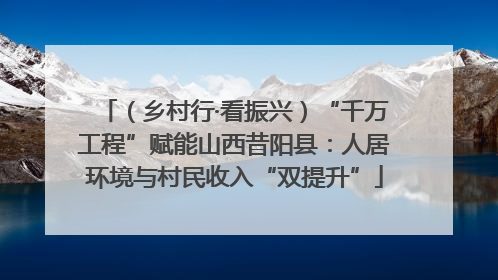 （乡村行·看振兴）“千万工程”赋能山西昔阳县：人居环境与村民收入“双提升”