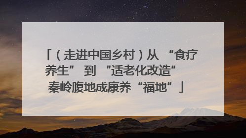 （走进中国乡村）从 “食疗养生” 到 “适老化改造” 秦岭腹地成康养“福地”